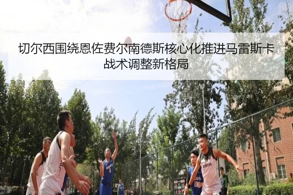 切尔西围绕恩佐费尔南德斯核心化推进马雷斯卡战术调整新格局