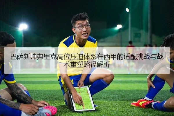 巴萨新帅弗里克高位压迫体系在西甲的适配挑战与战术重塑路径解析