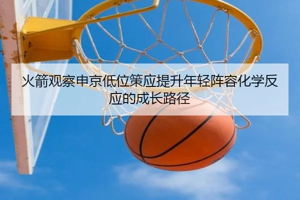 火箭观察申京低位策应提升年轻阵容化学反应的成长路径