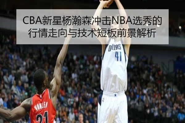 CBA新星杨瀚森冲击NBA选秀的行情走向与技术短板前景解析